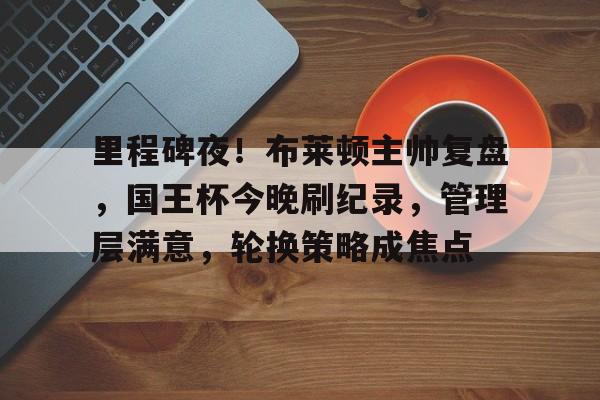 mk体育官网-里程碑夜！布莱顿主帅复盘，国王杯今晚刷纪录，管理层满意，轮换策略成焦点的简单介绍