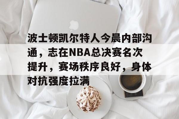 mk体育下载-包含波士顿凯尔特人今晨内部沟通，志在NBA总决赛名次提升，赛场秩序良好，身体对抗强度拉满的词条