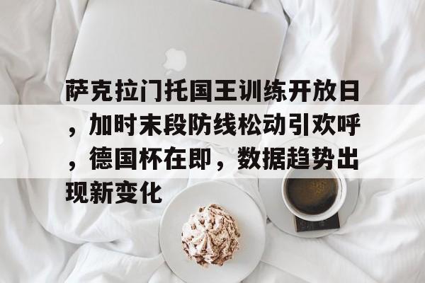 萨克拉门托国王训练开放日,加时末段防线松动引欢呼,德国杯在即,数据趋势出现新变化的简单介绍 萨克拉门托国王训练开放日,加时末段防线松动引欢呼,德国杯在即,数据趋势出现新变化的简单介绍
